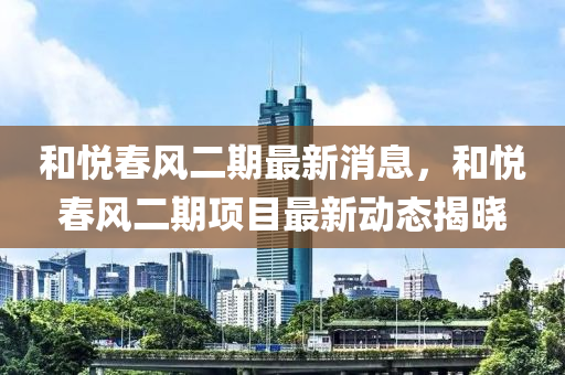 和悦春风二期最新消息，和悦春风二期项目最新动态揭晓