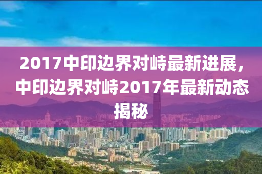 2017中印边界对峙最新进展，中印边界对峙2017年最新动态揭秘