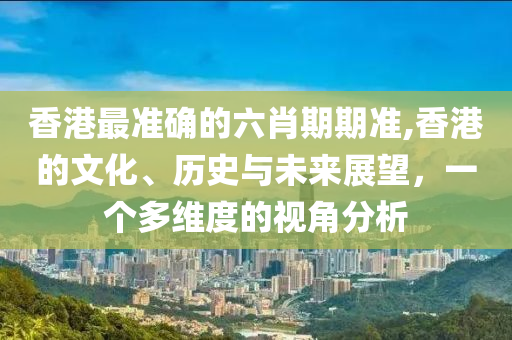 香港最准确的六肖期期准,香港的文化、历史与未来展望，一个多维度的视角分析