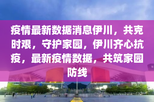 疫情最新数据消息伊川，共克时艰，守护家园，伊川齐心抗疫，最新疫情数据，共筑家园防线