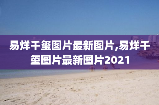 易烊千玺图片最新图片,易烊千玺图片最新图片2021