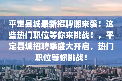 平定县城最新招聘潮来袭！这些热门职位等你来挑战！，平定县城招聘季盛大开启，热门职位等你挑战！