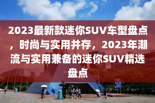 2023最新款迷你SUV车型盘点，时尚与实用并存，2023年潮流与实用兼备的迷你SUV精选盘点