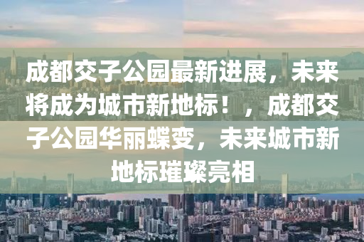 成都交子公园最新进展，未来将成为城市新地标！，成都交子公园华丽蝶变，未来城市新地标璀璨亮相