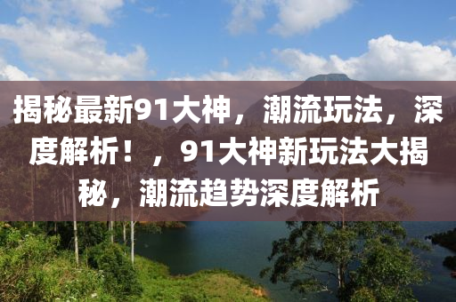 揭秘最新91大神，潮流玩法，深度解析！，91大神新玩法大揭秘，潮流趋势深度解析