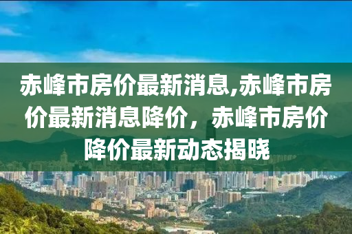 赤峰市房价最新消息,赤峰市房价最新消息降价，赤峰市房价降价最新动态揭晓