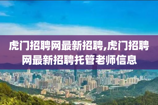 虎门招聘网最新招聘,虎门招聘网最新招聘托管老师信息