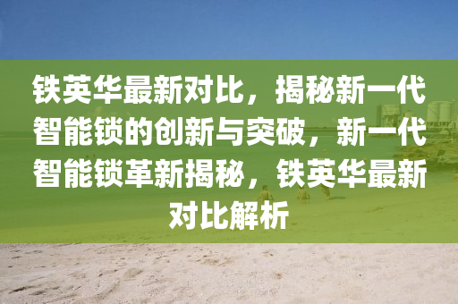 铁英华最新对比，揭秘新一代智能锁的创新与突破，新一代智能锁革新揭秘，铁英华最新对比解析