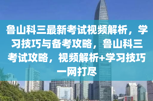 鲁山科三最新考试视频解析，学习技巧与备考攻略，鲁山科三考试攻略，视频解析+学习技巧一网打尽