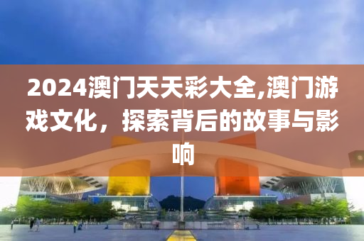 2024澳门天天彩大全,澳门游戏文化，探索背后的故事与影响