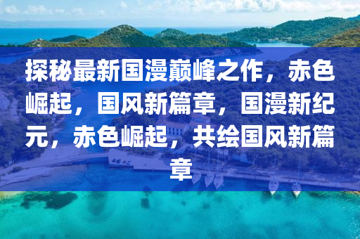 探秘最新国漫巅峰之作，赤色崛起，国风新篇章，国漫新纪元，赤色崛起，共绘国风新篇章