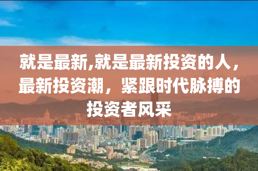 就是最新,就是最新投资的人，最新投资潮，紧跟时代脉搏的投资者风采