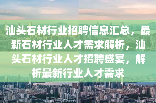 汕头石材行业招聘信息汇总，最新石材行业人才需求解析，汕头石材行业人才招聘盛宴，解析最新行业人才需求