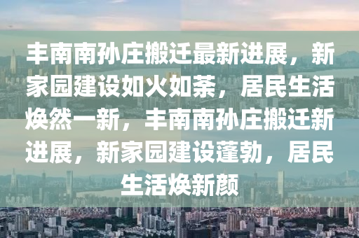 丰南南孙庄搬迁最新进展，新家园建设如火如荼，居民生活焕然一新，丰南南孙庄搬迁新进展，新家园建设蓬勃，居民生活焕新颜