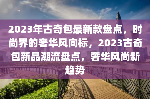 2023年古奇包最新款盘点，时尚界的奢华风向标，2023古奇包新品潮流盘点，奢华风尚新趋势