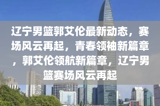 辽宁男篮郭艾伦最新动态，赛场风云再起，青春领袖新篇章，郭艾伦领航新篇章，辽宁男篮赛场风云再起