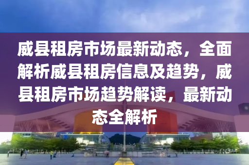 威县租房市场最新动态，全面解析威县租房信息及趋势，威县租房市场趋势解读，最新动态全解析