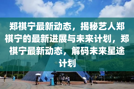 郑祺宁最新动态，揭秘艺人郑祺宁的最新进展与未来计划，郑祺宁最新动态，解码未来星途计划