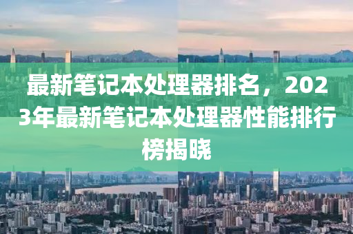 最新笔记本处理器排名，2023年最新笔记本处理器性能排行榜揭晓