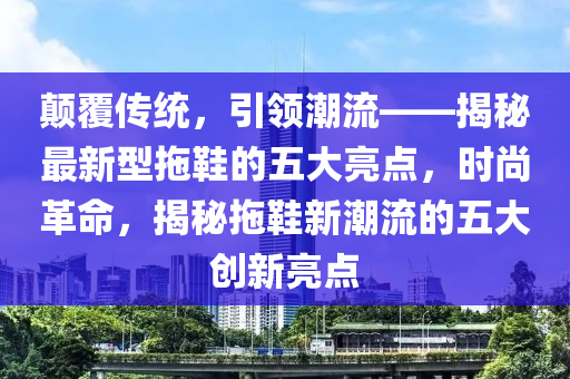 颠覆传统，引领潮流——揭秘最新型拖鞋的五大亮点，时尚革命，揭秘拖鞋新潮流的五大创新亮点