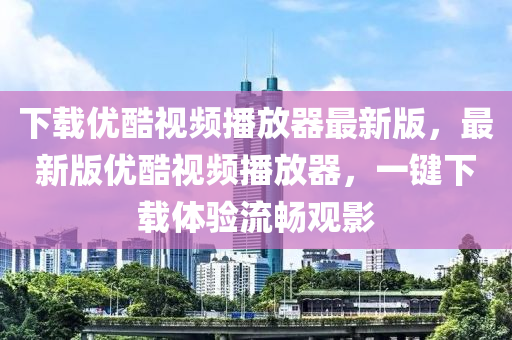 下载优酷视频播放器最新版，最新版优酷视频播放器，一键下载体验流畅观影