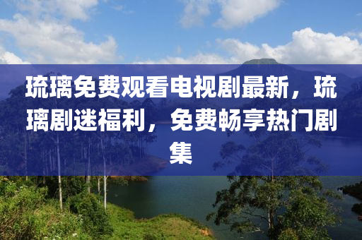 琉璃免费观看电视剧最新，琉璃剧迷福利，免费畅享热门剧集