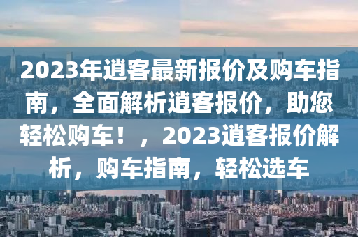 2023年逍客最新报价及购车指南，全面解析逍客报价，助您轻松购车！，2023逍客报价解析，购车指南，轻松选车