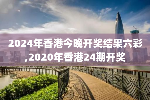 2024年香港今晚开奖结果六彩,2020年香港24期开奖