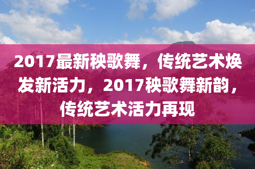 2017最新秧歌舞，传统艺术焕发新活力，2017秧歌舞新韵，传统艺术活力再现