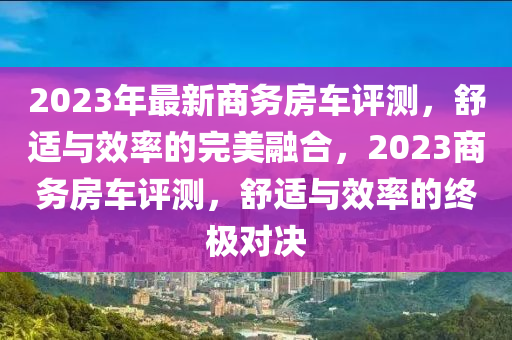 2023年最新商务房车评测，舒适与效率的完美融合，2023商务房车评测，舒适与效率的终极对决