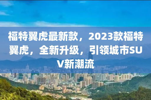 福特翼虎最新款，2023款福特翼虎，全新升级，引领城市SUV新潮流