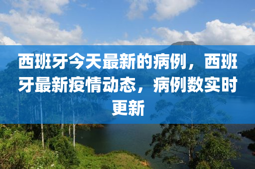 西班牙今天最新的病例，西班牙最新疫情动态，病例数实时更新