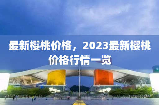 最新樱桃价格，2023最新樱桃价格行情一览