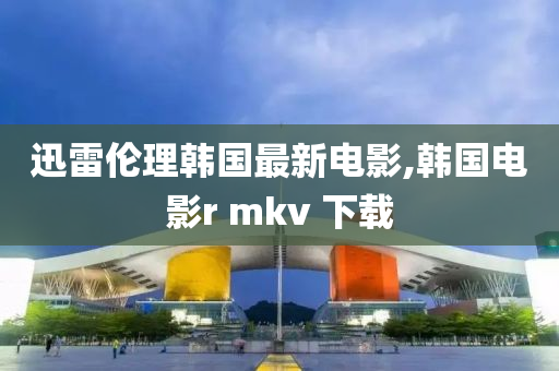 迅雷伦理韩国最新电影,韩国电影r mkv 下载