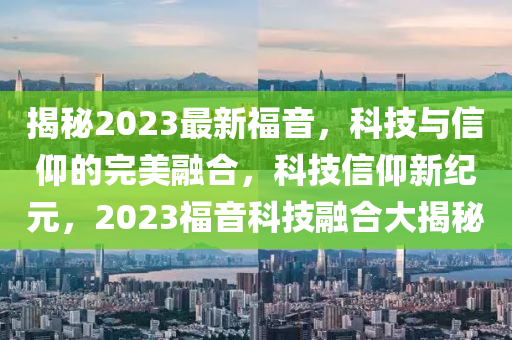 揭秘2023最新福音，科技与信仰的完美融合，科技信仰新纪元，2023福音科技融合大揭秘