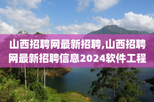 山西招聘网最新招聘,山西招聘网最新招聘信息2024软件工程