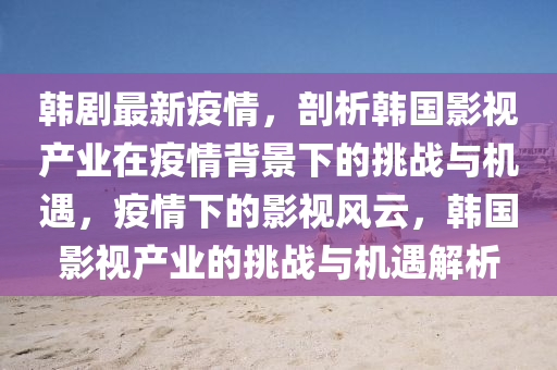 韩剧最新疫情，剖析韩国影视产业在疫情背景下的挑战与机遇，疫情下的影视风云，韩国影视产业的挑战与机遇解析