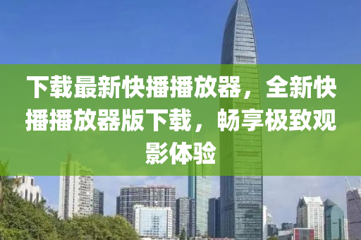 下载最新快播播放器，全新快播播放器版下载，畅享极致观影体验