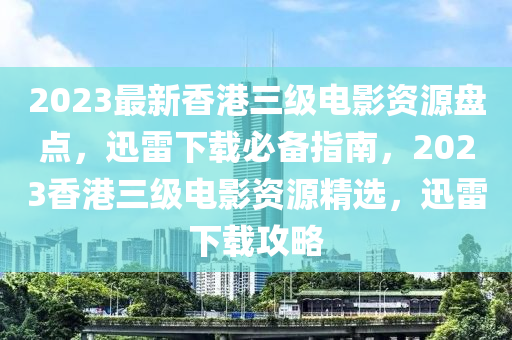 2023最新香港三级电影资源盘点，迅雷下载必备指南，2023香港三级电影资源精选，迅雷下载攻略