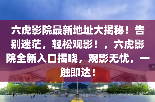 六虎影院最新地址大揭秘！告别迷茫，轻松观影！，六虎影院全新入口揭晓，观影无忧，一触即达！