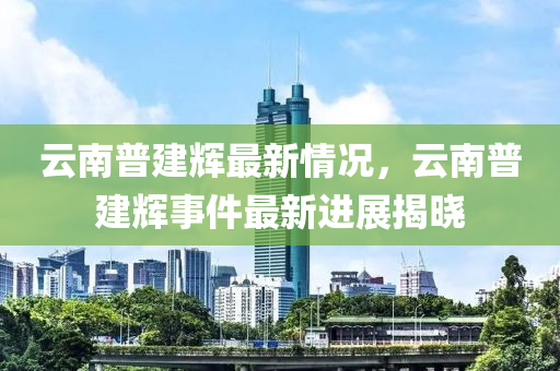 云南普建辉最新情况，云南普建辉事件最新进展揭晓