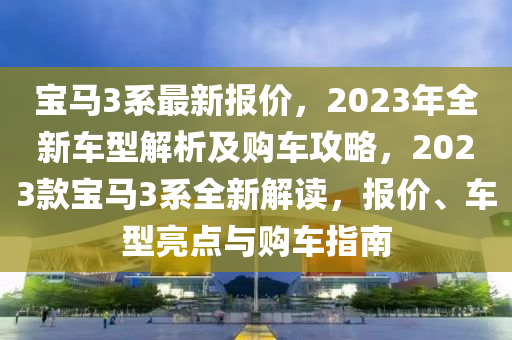 宝马3系最新报价，2023年全新车型解析及购车攻略，2023款宝马3系全新解读，报价、车型亮点与购车指南