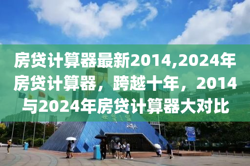 房贷计算器最新2014,2024年房贷计算器，跨越十年，2014与2024年房贷计算器大对比