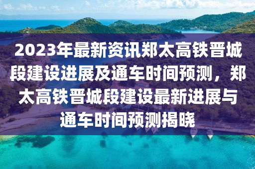 2023年最新资讯郑太高铁晋城段建设进展及通车时间预测，郑太高铁晋城段建设最新进展与通车时间预测揭晓