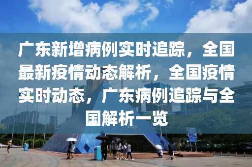 广东新增病例实时追踪，全国最新疫情动态解析，全国疫情实时动态，广东病例追踪与全国解析一览