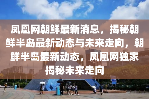 凤凰网朝鲜最新消息，揭秘朝鲜半岛最新动态与未来走向，朝鲜半岛最新动态，凤凰网独家揭秘未来走向