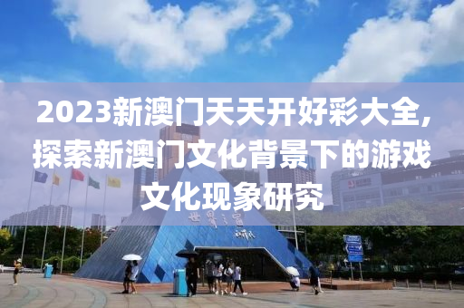 2023新澳门天天开好彩大全,探索新澳门文化背景下的游戏文化现象研究