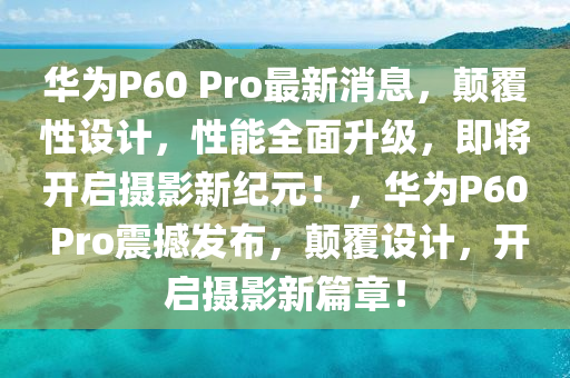 华为P60 Pro最新消息，颠覆性设计，性能全面升级，即将开启摄影新纪元！，华为P60 Pro震撼发布，颠覆设计，开启摄影新篇章！