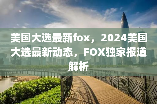 美国大选最新fox，2024美国大选最新动态，FOX独家报道解析