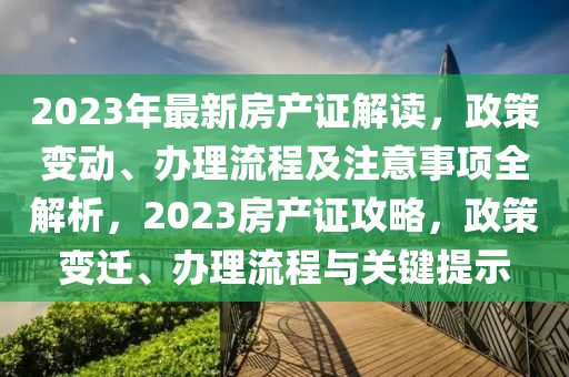 2023年最新房产证解读，政策变动、办理流程及注意事项全解析，2023房产证攻略，政策变迁、办理流程与关键提示